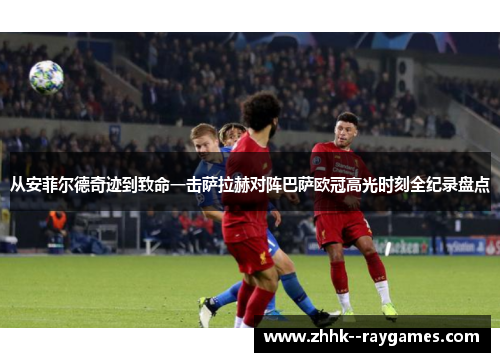 从安菲尔德奇迹到致命一击萨拉赫对阵巴萨欧冠高光时刻全纪录盘点 从安菲尔德奇迹到致命一击萨拉赫对阵巴萨欧冠高光时刻全纪录盘点