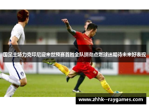 国足主场力克印尼迎来世预赛首胜全队拼劲点燃球迷期待未来好表现