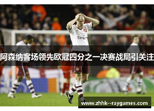 阿森纳客场领先欧冠四分之一决赛战局引关注