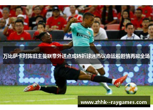 万比萨卡对阵旧主曼联意外送点成转折球迷热议命运般剧情再掀全场